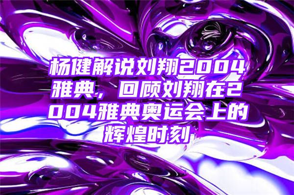 杨健解说刘翔2004雅典，回顾刘翔在2004雅典奥运会上的辉煌时刻