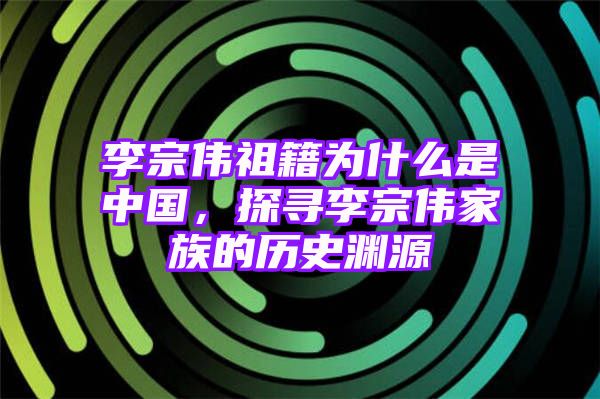 李宗伟祖籍为什么是中国，探寻李宗伟家族的历史渊源