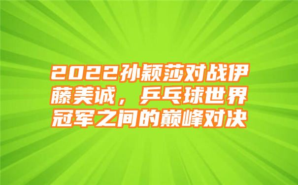 2022孙颖莎对战伊藤美诚，乒乓球世界冠军之间的巅峰对决