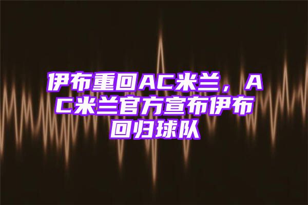 伊布重回AC米兰，AC米兰官方宣布伊布回归球队