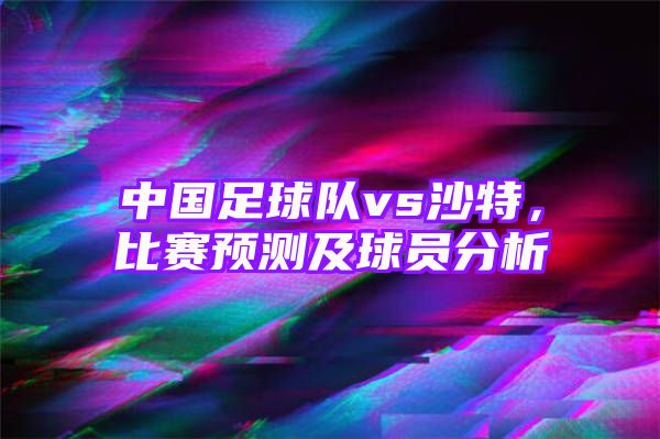 中国足球队vs沙特，比赛预测及球员分析