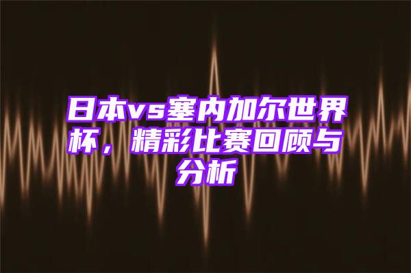 日本vs塞内加尔世界杯，精彩比赛回顾与分析