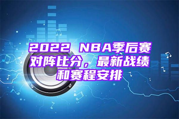 2022 NBA季后赛对阵比分，最新战绩和赛程安排