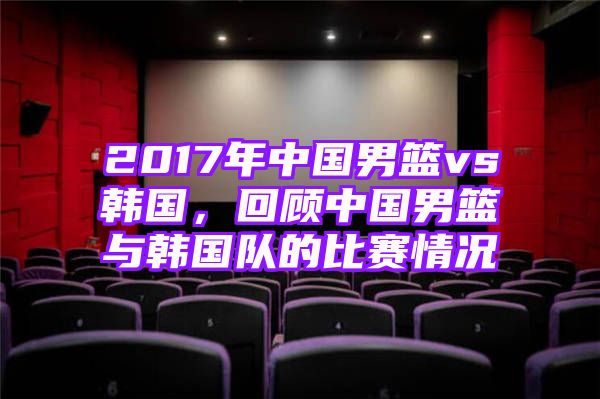 2017年中国男篮vs韩国，回顾中国男篮与韩国队的比赛情况