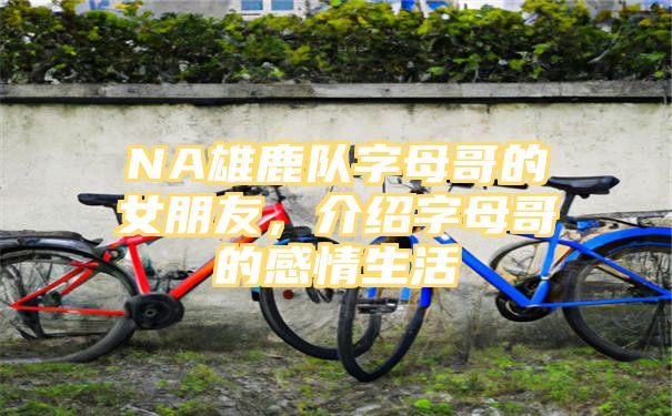 NA雄鹿队字母哥的女朋友，介绍字母哥的感情生活