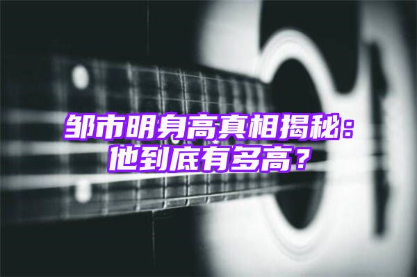 邹市明身高真相揭秘：他到底有多高？