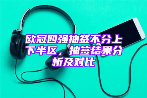 欧冠四强抽签不分上下半区，抽签结果分析及对比