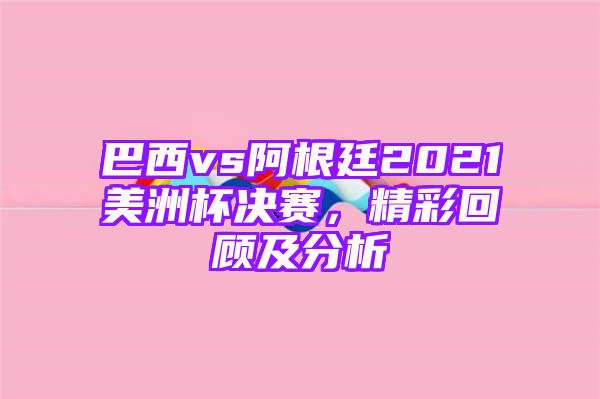 巴西vs阿根廷2021美洲杯决赛，精彩回顾及分析