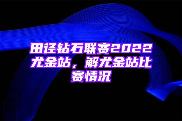 田径钻石联赛2022尤金站，解尤金站比赛情况