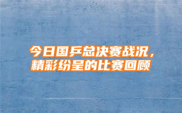 今日国乒总决赛战况，精彩纷呈的比赛回顾