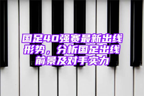 国足40强赛最新出线形势，分析国足出线前景及对手实力