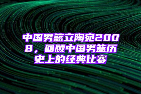 中国男篮立陶宛2008，回顾中国男篮历史上的经典比赛