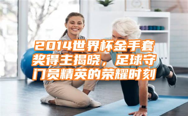 2014世界杯金手套奖得主揭晓，足球守门员精英的荣耀时刻