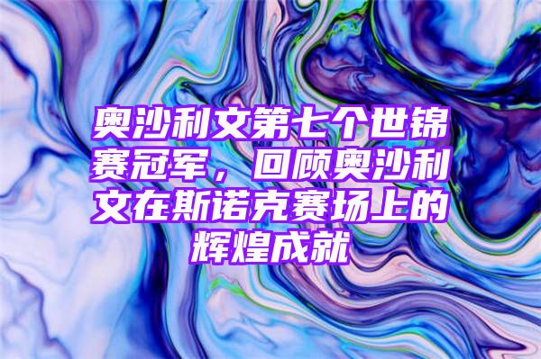 奥沙利文第七个世锦赛冠军，回顾奥沙利文在斯诺克赛场上的辉煌成就