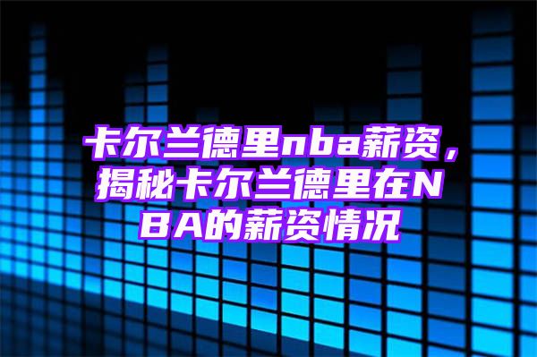 卡尔兰德里nba薪资，揭秘卡尔兰德里在NBA的薪资情况