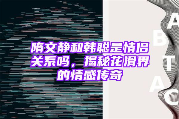 隋文静和韩聪是情侣关系吗，揭秘花滑界的情感传奇