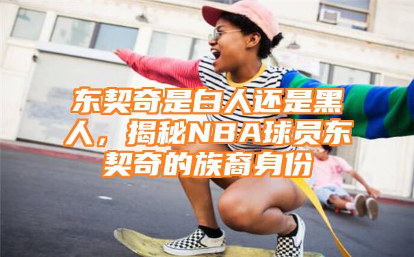 东契奇是白人还是黑人，揭秘NBA球员东契奇的族裔身份