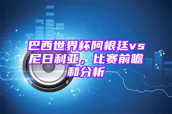 巴西世界杯阿根廷vs尼日利亚，比赛前瞻和分析