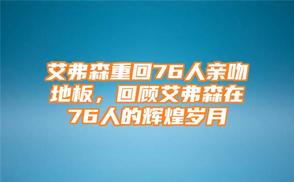 艾弗森重回76人亲吻地板，回顾艾弗森在76人的辉煌岁月