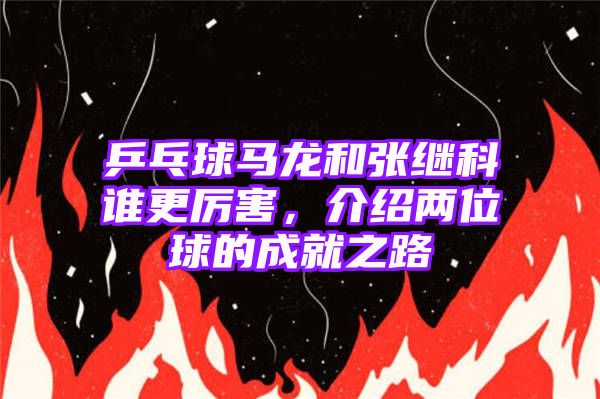 乒乓球马龙和张继科谁更厉害，介绍两位球的成就之路