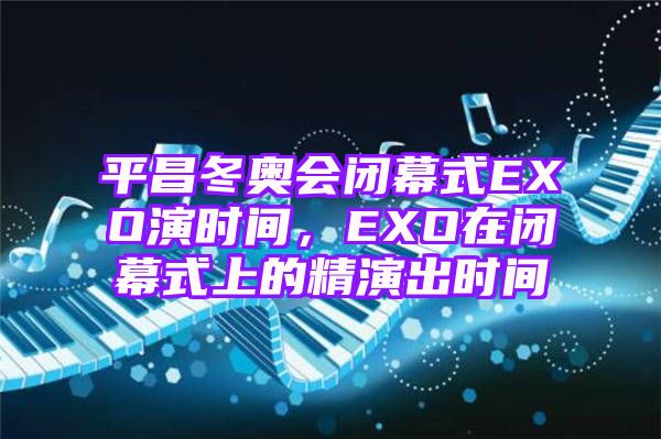 平昌冬奥会闭幕式EXO演时间，EXO在闭幕式上的精演出时间