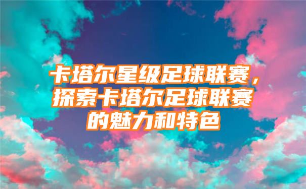 卡塔尔星级足球联赛，探索卡塔尔足球联赛的魅力和特色