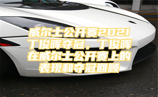 威尔士公开赛2021丁俊晖夺冠，丁俊晖在威尔士公开赛上的表现和夺冠回顾