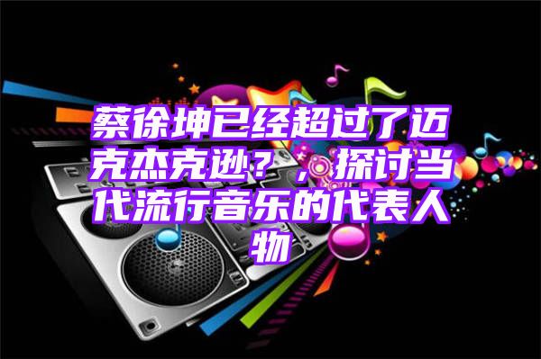 蔡徐坤已经超过了迈克杰克逊？，探讨当代流行音乐的代表人物