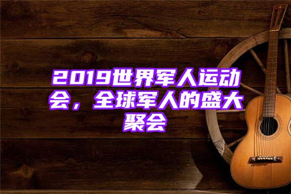 2019世界军人运动会，全球军人的盛大聚会