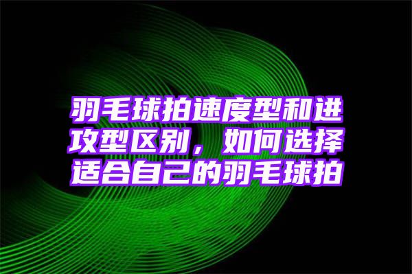 羽毛球拍速度型和进攻型区别，如何选择适合自己的羽毛球拍