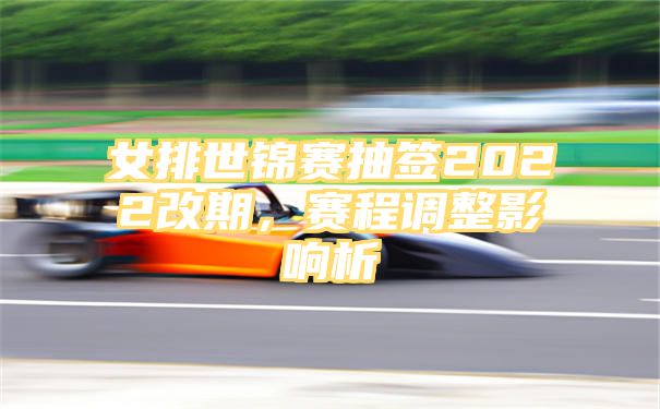 女排世锦赛抽签2022改期，赛程调整影响析