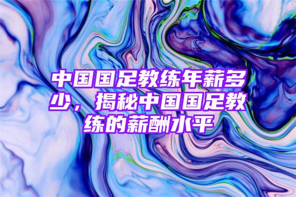 中国国足教练年薪多少，揭秘中国国足教练的薪酬水平