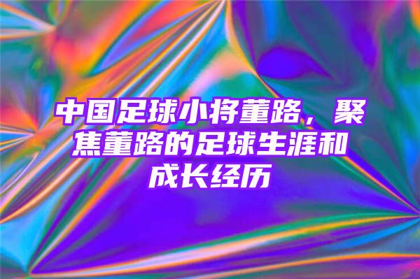 中国足球小将董路，聚焦董路的足球生涯和成长经历