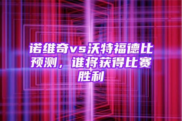 诺维奇vs沃特福德比预测，谁将获得比赛胜利