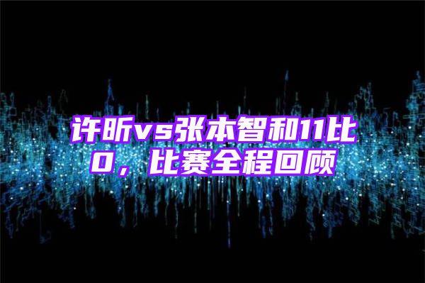 许昕vs张本智和11比0，比赛全程回顾