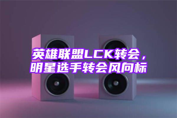 英雄联盟LCK转会，明星选手转会风向标