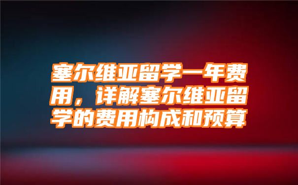 塞尔维亚留学一年费用，详解塞尔维亚留学的费用构成和预算