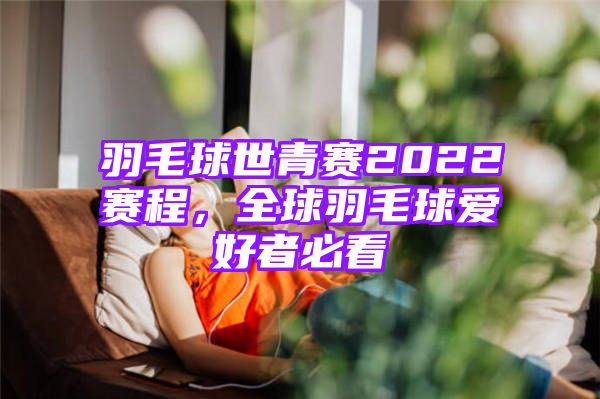 羽毛球世青赛2022赛程，全球羽毛球爱好者必看