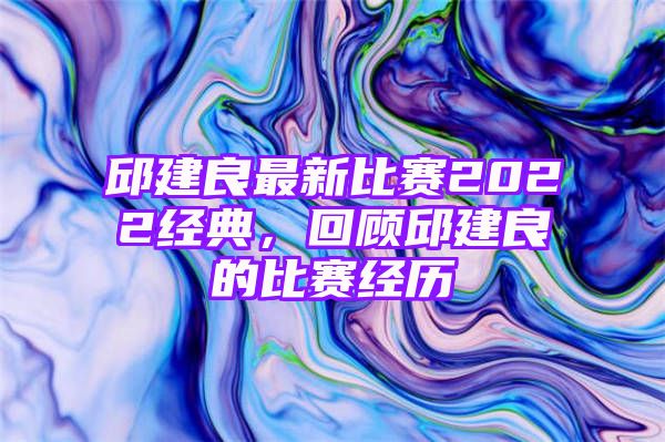 邱建良最新比赛2022经典，回顾邱建良的比赛经历