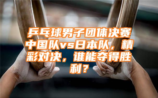 乒乓球男子团体决赛中国队vs日本队，精彩对决，谁能夺得胜利？