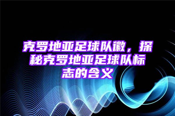 克罗地亚足球队徽，探秘克罗地亚足球队标志的含义