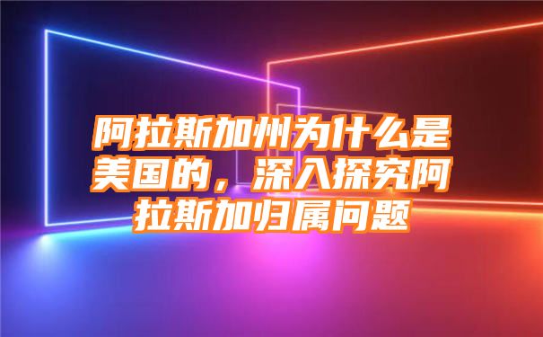 阿拉斯加州为什么是美国的，深入探究阿拉斯加归属问题