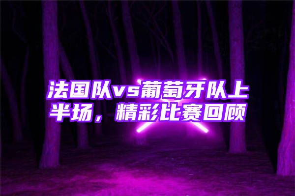 法国队vs葡萄牙队上半场，精彩比赛回顾