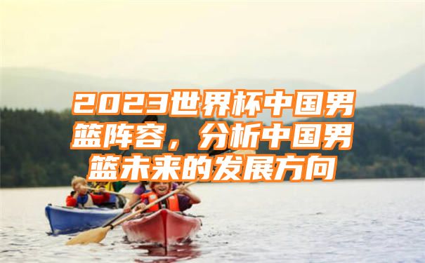 2023世界杯中国男篮阵容，分析中国男篮未来的发展方向