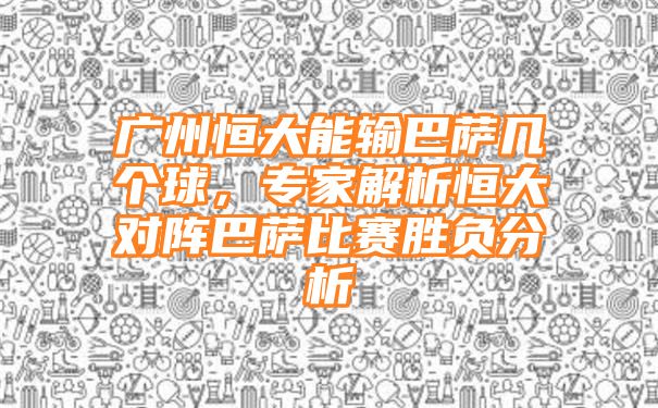 广州恒大能输巴萨几个球，专家解析恒大对阵巴萨比赛胜负分析