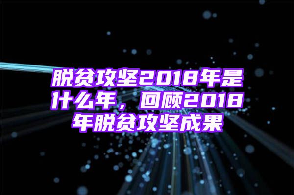 脱贫攻坚2018年是什么年，回顾2018年脱贫攻坚成果