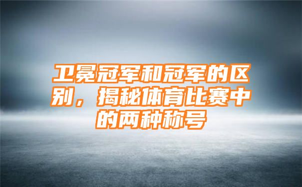 卫冕冠军和冠军的区别，揭秘体育比赛中的两种称号