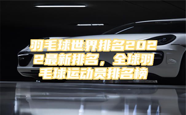 羽毛球世界排名2022最新排名，全球羽毛球运动员排名榜