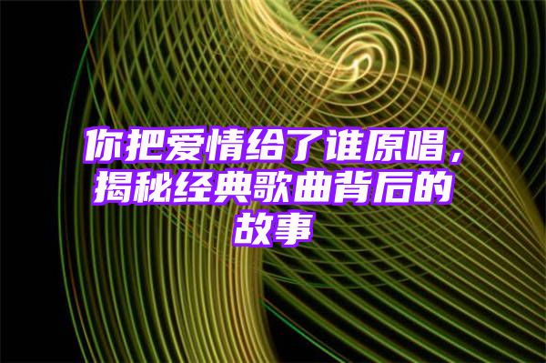 你把爱情给了谁原唱，揭秘经典歌曲背后的故事