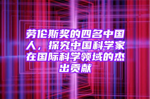 劳伦斯奖的四名中国人，探究中国科学家在国际科学领域的杰出贡献